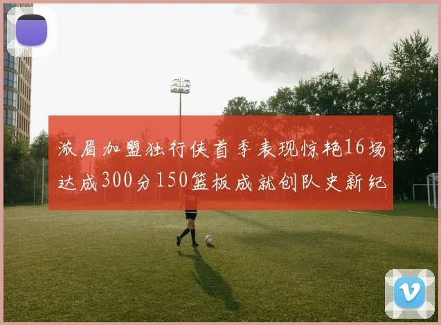 浓眉加盟独行侠首季表现惊艳16场达成300分150篮板成就创队史新纪录
